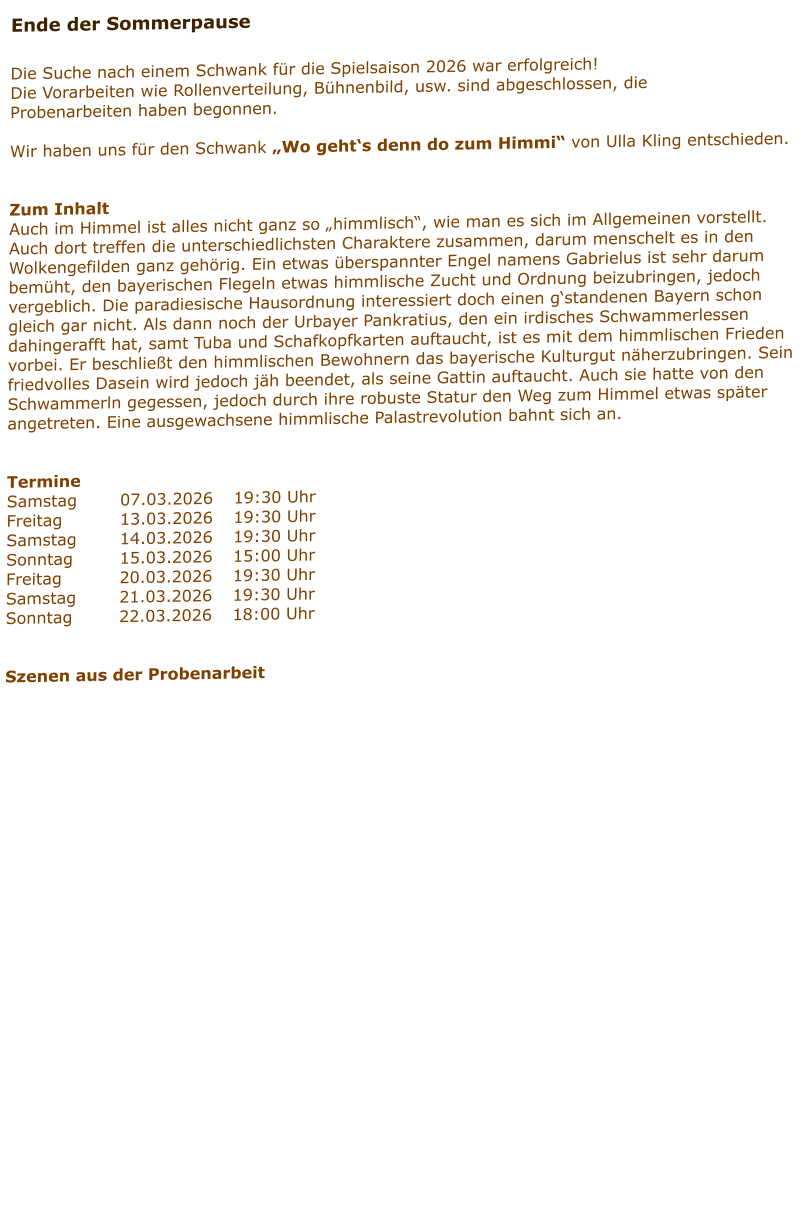 Ende der Sommerpause  Die Suche nach einem Schwank für die Spielsaison 2026 war erfolgreich! Die Vorarbeiten wie Rollenverteilung, Bühnenbild, usw. sind abgeschlossen, die Probenarbeiten haben begonnen.  Wir haben uns für den Schwank „Wo geht‘s denn do zum Himmi“ von Ulla Kling entschieden.   Zum Inhalt Auch im Himmel ist alles nicht ganz so „himmlisch“, wie man es sich im Allgemeinen vorstellt. Auch dort treffen die unterschiedlichsten Charaktere zusammen, darum menschelt es in den Wolkengefilden ganz gehörig. Ein etwas überspannter Engel namens Gabrielus ist sehr darum bemüht, den bayerischen Flegeln etwas himmlische Zucht und Ordnung beizubringen, jedoch vergeblich. Die paradiesische Hausordnung interessiert doch einen g‘standenen Bayern schon gleich gar nicht. Als dann noch der Urbayer Pankratius, den ein irdisches Schwammerlessen dahingerafft hat, samt Tuba und Schafkopfkarten auftaucht, ist es mit dem himmlischen Frieden vorbei. Er beschließt den himmlischen Bewohnern das bayerische Kulturgut näherzubringen. Sein friedvolles Dasein wird jedoch jäh beendet, als seine Gattin auftaucht. Auch sie hatte von den Schwammerln gegessen, jedoch durch ihre robuste Statur den Weg zum Himmel etwas später angetreten. Eine ausgewachsene himmlische Palastrevolution bahnt sich an.    Termine Samstag		07.03.2026	19:30 Uhr Freitag		13.03.2026	19:30 Uhr Samstag		14.03.2026	19:30 Uhr Sonntag		15.03.2026	15:00 Uhr Freitag		20.03.2026	19:30 Uhr Samstag		21.03.2026	19:30 Uhr Sonntag		22.03.2026	18:00 Uhr   Szenen aus der Probenarbeit