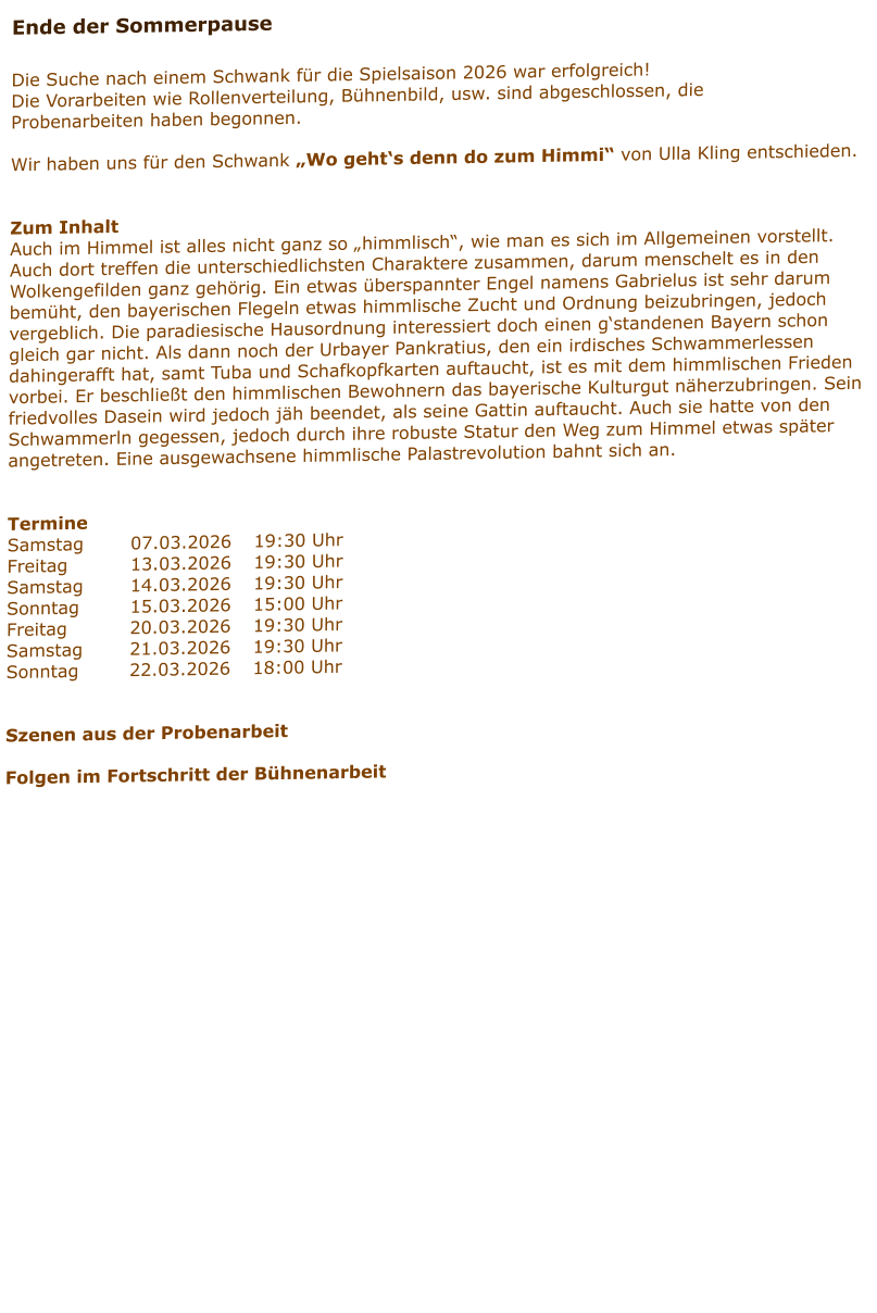 Ende der Sommerpause  Die Suche nach einem Schwank für die Spielsaison 2026 war erfolgreich! Die Vorarbeiten wie Rollenverteilung, Bühnenbild, usw. sind abgeschlossen, die Probenarbeiten haben begonnen.  Wir haben uns für den Schwank „Wo geht‘s denn do zum Himmi“ von Ulla Kling entschieden.   Zum Inhalt Auch im Himmel ist alles nicht ganz so „himmlisch“, wie man es sich im Allgemeinen vorstellt. Auch dort treffen die unterschiedlichsten Charaktere zusammen, darum menschelt es in den Wolkengefilden ganz gehörig. Ein etwas überspannter Engel namens Gabrielus ist sehr darum bemüht, den bayerischen Flegeln etwas himmlische Zucht und Ordnung beizubringen, jedoch vergeblich. Die paradiesische Hausordnung interessiert doch einen g‘standenen Bayern schon gleich gar nicht. Als dann noch der Urbayer Pankratius, den ein irdisches Schwammerlessen dahingerafft hat, samt Tuba und Schafkopfkarten auftaucht, ist es mit dem himmlischen Frieden vorbei. Er beschließt den himmlischen Bewohnern das bayerische Kulturgut näherzubringen. Sein friedvolles Dasein wird jedoch jäh beendet, als seine Gattin auftaucht. Auch sie hatte von den Schwammerln gegessen, jedoch durch ihre robuste Statur den Weg zum Himmel etwas später angetreten. Eine ausgewachsene himmlische Palastrevolution bahnt sich an.    Termine Samstag		07.03.2026	19:30 Uhr Freitag		13.03.2026	19:30 Uhr Samstag		14.03.2026	19:30 Uhr Sonntag		15.03.2026	15:00 Uhr Freitag		20.03.2026	19:30 Uhr Samstag		21.03.2026	19:30 Uhr Sonntag		22.03.2026	18:00 Uhr   Szenen aus der Probenarbeit  Folgen im Fortschritt der Bühnenarbeit